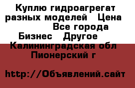 Куплю гидроагрегат разных моделей › Цена ­ 1 000 - Все города Бизнес » Другое   . Калининградская обл.,Пионерский г.